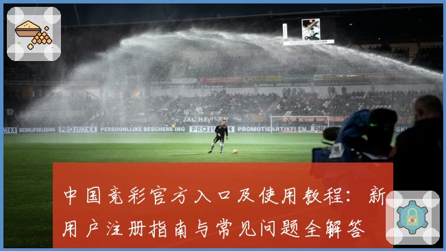 中国竞彩官方入口及使用教程：新用户注册指南与常见问题全解答
