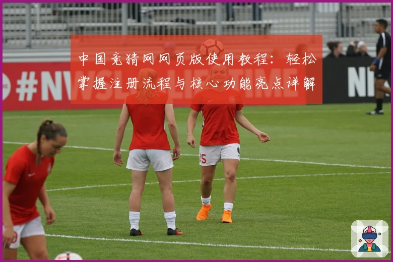 中国竞猜网网页版使用教程：轻松掌握注册流程与核心功能亮点详解