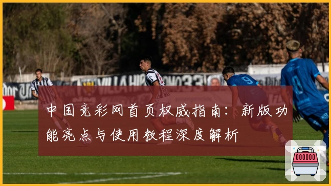 中国竞彩网首页权威指南：新版功能亮点与使用教程深度解析