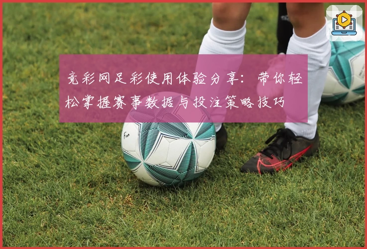竞彩网足彩使用体验分享：带你轻松掌握赛事数据与投注策略技巧