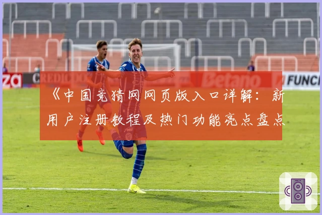《中国竞猜网网页版入口详解：新用户注册教程及热门功能亮点盘点》