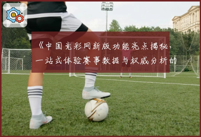 《中国竞彩网新版功能亮点揭秘，一站式体验赛事数据与权威分析的魅力》