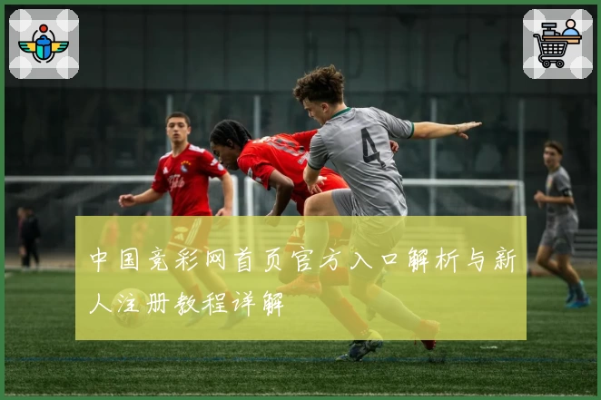 中国竞彩网首页官方入口解析与新人注册教程详解