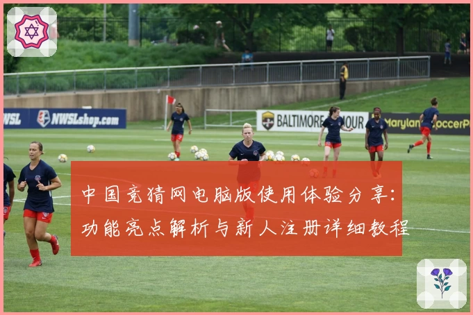 中国竞猜网电脑版使用体验分享：功能亮点解析与新人注册详细教程