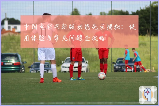 中国竞彩网新版功能亮点揭秘：使用体验与常见问题全攻略