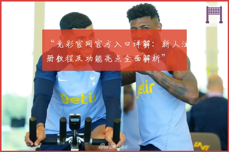 “竞彩官网官方入口详解：新人注册教程及功能亮点全面解析”