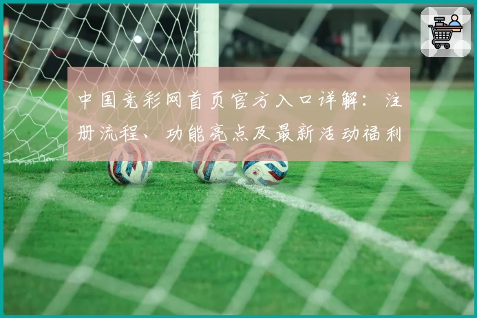 中国竞彩网首页官方入口详解：注册流程、功能亮点及最新活动福利攻略