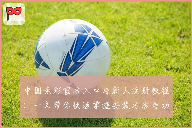 中国竞彩官方入口与新人注册教程：一文带你快速掌握安装方法与功能亮点