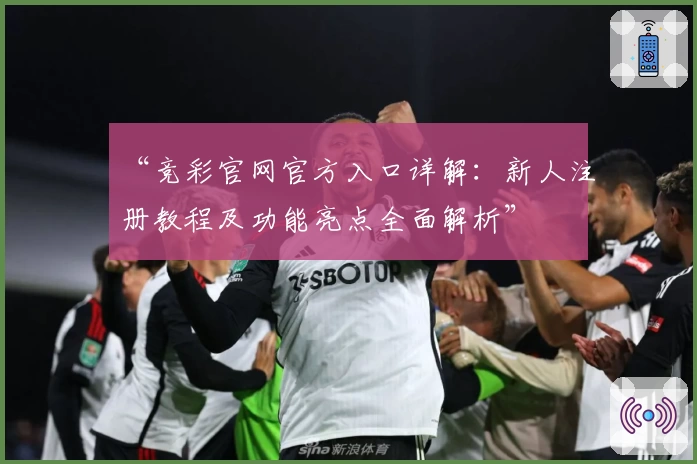 “竞彩官网官方入口详解：新人注册教程及功能亮点全面解析”