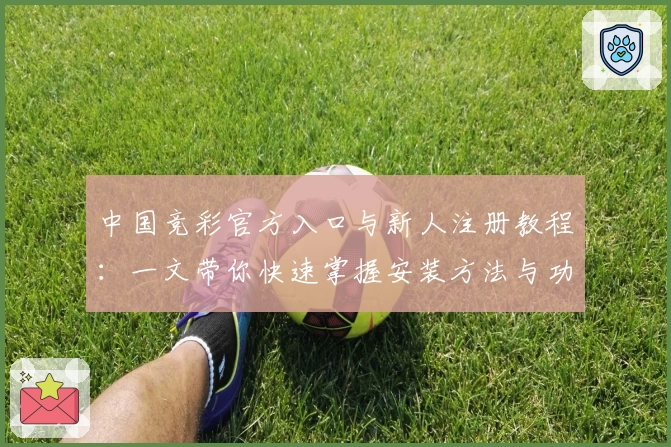 中国竞彩官方入口与新人注册教程：一文带你快速掌握安装方法与功能亮点