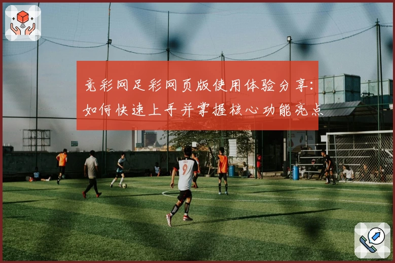 竞彩网足彩网页版使用体验分享：如何快速上手并掌握核心功能亮点？