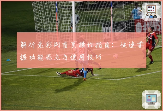 解析竟彩网首页操作指南：快速掌握功能亮点与使用技巧