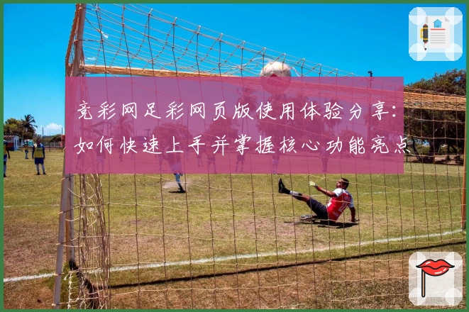 竞彩网足彩网页版使用体验分享：如何快速上手并掌握核心功能亮点？